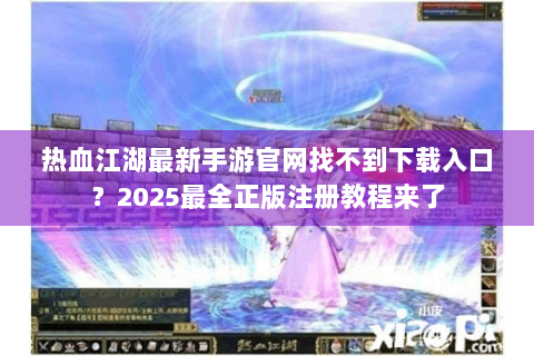 热血江湖最新手游官网找不到下载入口？2025最全正版注册教程来了