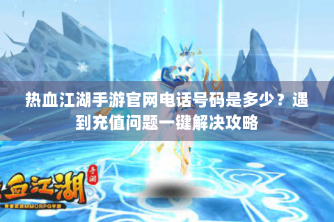热血江湖手游官网电话号码是多少？遇到充值问题一键解决攻略
