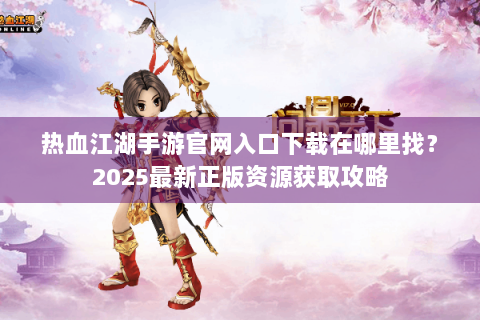热血江湖手游官网入口下载在哪里找？2025最新正版资源获取攻略