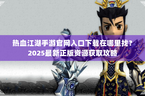 热血江湖手游官网入口下载在哪里找？2025最新正版资源获取攻略