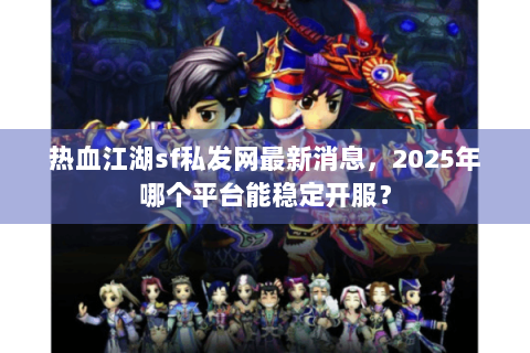 热血江湖sf私发网最新消息，2025年哪个平台能稳定开服？