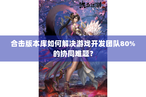 合击版本库如何解决游戏开发团队80%的协同难题？