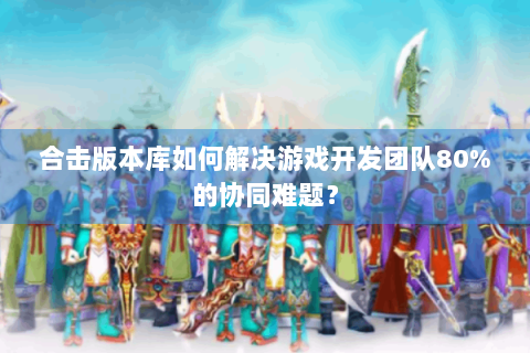 合击版本库如何解决游戏开发团队80%的协同难题？