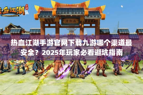 热血江湖手游官网下载九游哪个渠道最安全？2025年玩家必看避坑指南