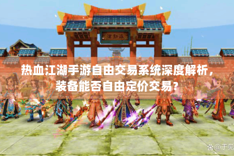 热血江湖手游自由交易系统深度解析，装备能否自由定价交易？