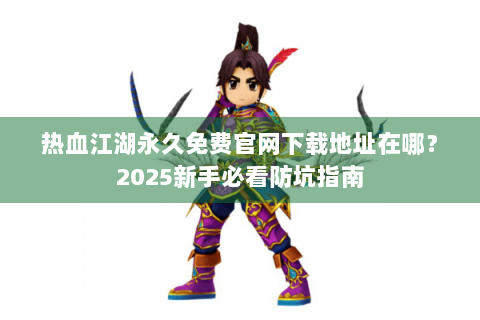 热血江湖永久免费官网下载地址在哪？2025新手必看防坑指南