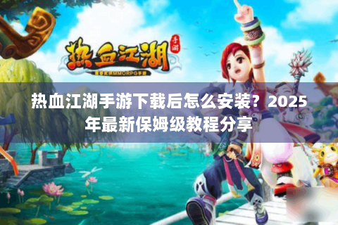 热血江湖手游下载后怎么安装？2025年最新保姆级教程分享