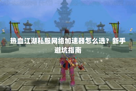 热血江湖私服网络加速器怎么选？新手避坑指南