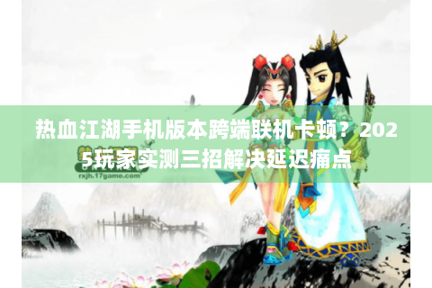 热血江湖手机版本跨端联机卡顿？2025玩家实测三招解决延迟痛点