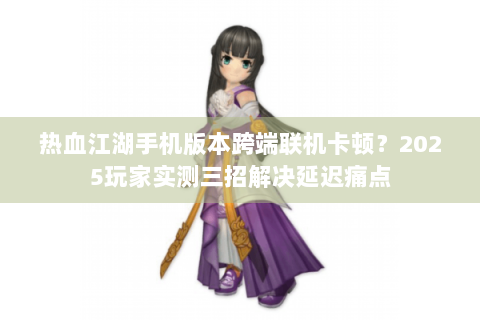 热血江湖手机版本跨端联机卡顿？2025玩家实测三招解决延迟痛点