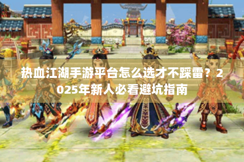 热血江湖手游平台怎么选才不踩雷？2025年新人必看避坑指南