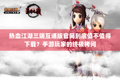 热血江湖三端互通版官网到底值不值得下载？手游玩家的终极拷问