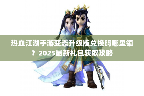 热血江湖手游变态升级版兑换码哪里领？2025最新礼包获取攻略