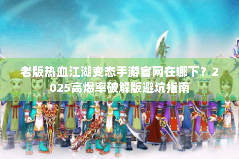 老版热血江湖变态手游官网在哪下？2025高爆率破解版避坑指南