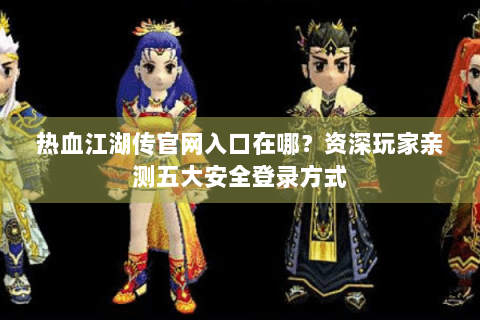 热血江湖传官网入口在哪？资深玩家亲测五大安全登录方式