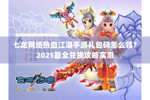 七龙网络热血江湖手游礼包码怎么领？2025最全兑换攻略实测
