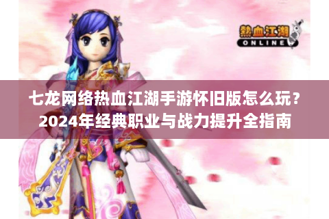 七龙网络热血江湖手游怀旧版怎么玩？2024年经典职业与战力提升全指南