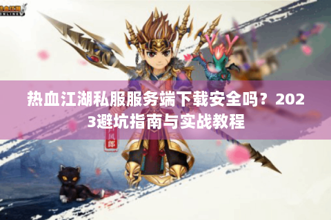 热血江湖私服服务端下载安全吗？2023避坑指南与实战教程