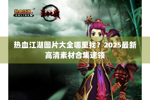 热血江湖图片大全哪里找？2025最新高清素材合集速领