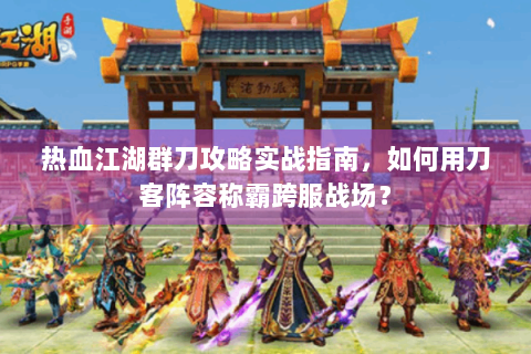 热血江湖群刀攻略实战指南，如何用刀客阵容称霸跨服战场？