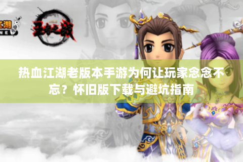 热血江湖老版本手游为何让玩家念念不忘？怀旧版下载与避坑指南