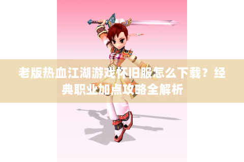 老版热血江湖游戏怀旧服怎么下载？经典职业加点攻略全解析