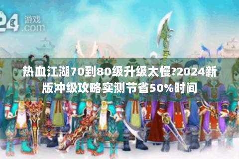 热血江湖70到80级升级太慢?2024新版冲级攻略实测节省50%时间