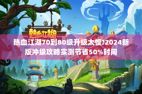 热血江湖70到80级升级太慢?2024新版冲级攻略实测节省50%时间