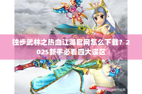 独步武林之热血江湖官网怎么下载？2025新手必看四大误区