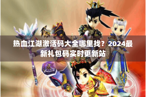 热血江湖激活码大全哪里找？2024最新礼包码实时更新站
