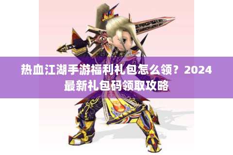 热血江湖手游福利礼包怎么领？2024最新礼包码领取攻略