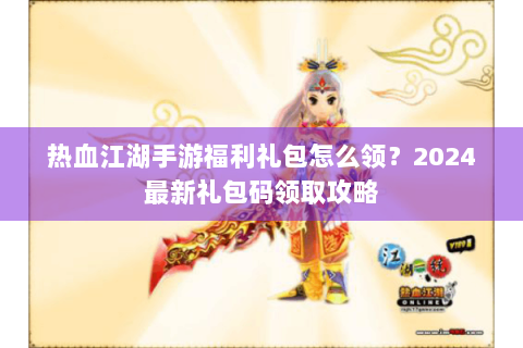 热血江湖手游福利礼包怎么领？2024最新礼包码领取攻略