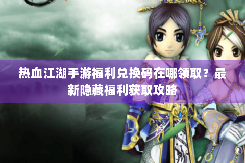 热血江湖手游福利兑换码在哪领取？最新隐藏福利获取攻略