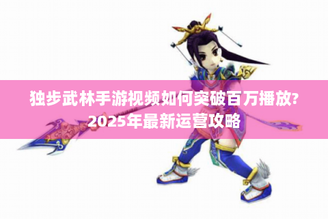 独步武林手游视频如何突破百万播放?2025年最新运营攻略