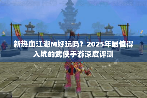 新热血江湖M好玩吗？2025年最值得入坑的武侠手游深度评测