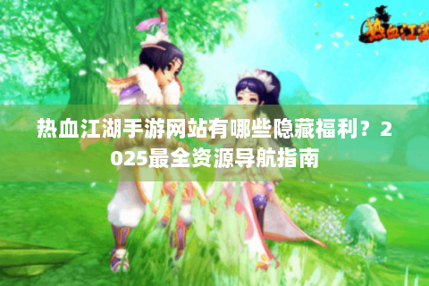 热血江湖手游网站有哪些隐藏福利？2025最全资源导航指南