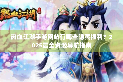 热血江湖手游网站有哪些隐藏福利？2025最全资源导航指南