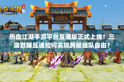 热血江湖手游平台互通版正式上线！三端数据互通如何实现跨服组队自由？