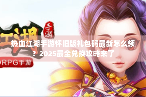 热血江湖手游怀旧版礼包码最新怎么领？2025最全兑换攻略来了