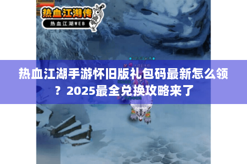 热血江湖手游怀旧版礼包码最新怎么领？2025最全兑换攻略来了