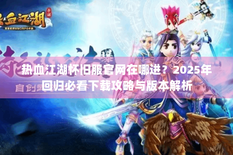 热血江湖怀旧服官网在哪进？2025年回归必看下载攻略与版本解析