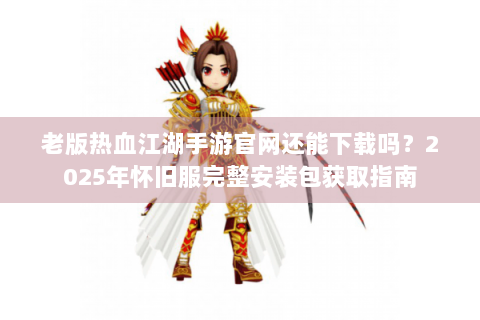 老版热血江湖手游官网还能下载吗？2025年怀旧服完整安装包获取指南