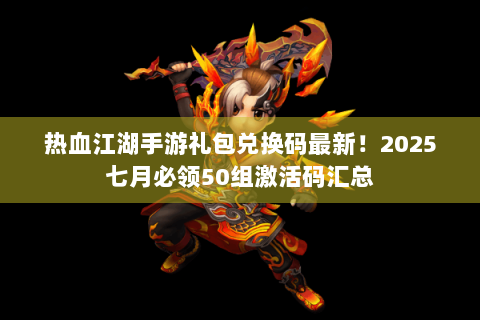 热血江湖手游礼包兑换码最新！2025七月必领50组激活码汇总