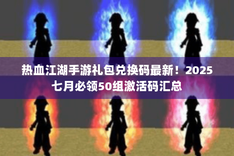 热血江湖手游礼包兑换码最新！2025七月必领50组激活码汇总