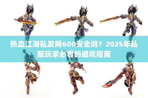 热血江湖私发网600安全吗？2025年私服玩家必看的避坑指南