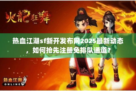 热血江湖sf新开发布网2025最新动态，如何抢先注册免排队通道？