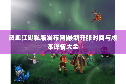 热血江湖私服发布网|最新开服时间与版本详情大全