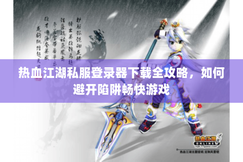 热血江湖私服登录器下载全攻略，如何避开陷阱畅快游戏