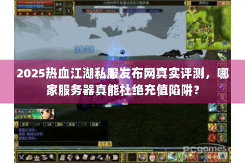 2025热血江湖私服发布网真实评测，哪家服务器真能杜绝充值陷阱？