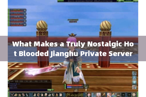 What Makes a Truly Nostalgic Hot Blooded Jianghu Private Server?2025 Zero-Pay+Retro Edition Selection Tips